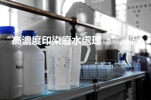 “高濃度印染廢水處理，綠色創(chuàng)新，凈享環(huán)保新篇章”